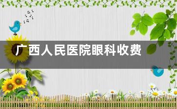 广西人民医院眼科收费标准：近视手术 18000 起、白内障 5000 起，价格公开透明